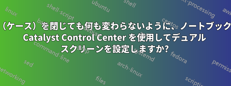 蓋（ケース）を閉じても何も変わらないように、ノートブックの Catalyst Control Center を使用してデュアル スクリーンを設定しますか?