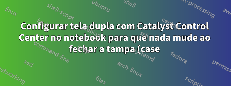 Configurar tela dupla com Catalyst Control Center no notebook para que nada mude ao fechar a tampa (case)?