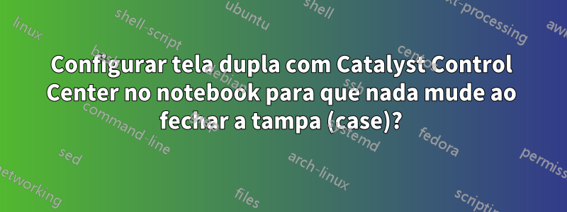 Configurar tela dupla com Catalyst Control Center no notebook para que nada mude ao fechar a tampa (case)?