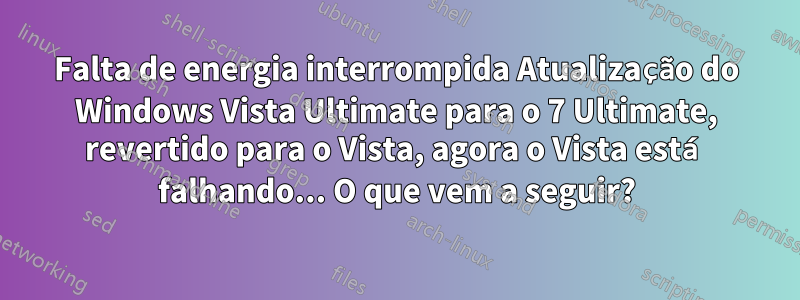 Falta de energia interrompida Atualização do Windows Vista Ultimate para o 7 Ultimate, revertido para o Vista, agora o Vista está falhando... O que vem a seguir?