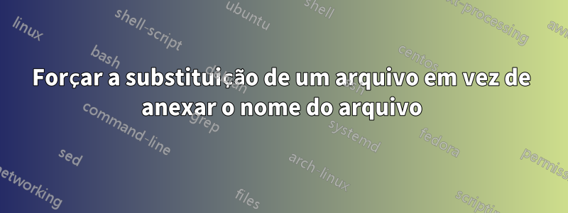 Forçar a substituição de um arquivo em vez de anexar o nome do arquivo