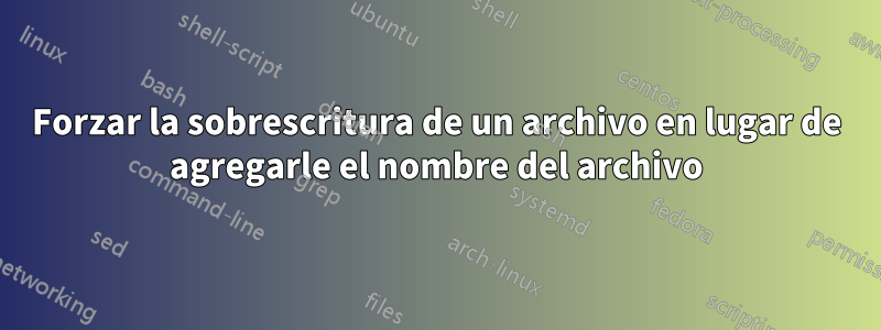 Forzar la sobrescritura de un archivo en lugar de agregarle el nombre del archivo