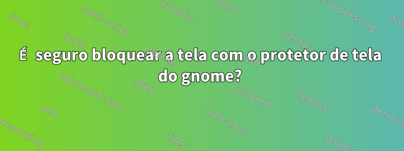 É seguro bloquear a tela com o protetor de tela do gnome?