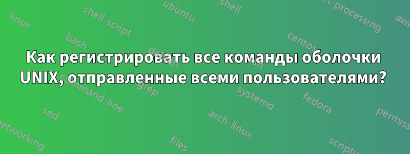 Как регистрировать все команды оболочки UNIX, отправленные всеми пользователями?