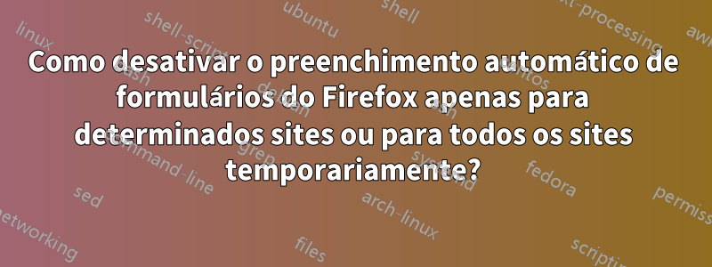 Como desativar o preenchimento automático de formulários do Firefox apenas para determinados sites ou para todos os sites temporariamente?