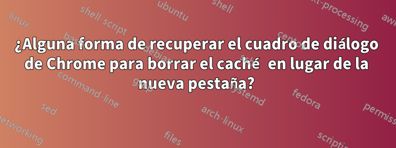 ¿Alguna forma de recuperar el cuadro de diálogo de Chrome para borrar el caché en lugar de la nueva pestaña?