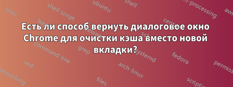 Есть ли способ вернуть диалоговое окно Chrome для очистки кэша вместо новой вкладки?