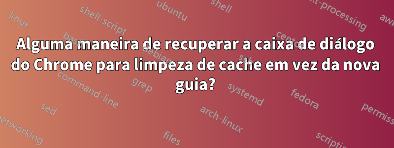 Alguma maneira de recuperar a caixa de diálogo do Chrome para limpeza de cache em vez da nova guia?