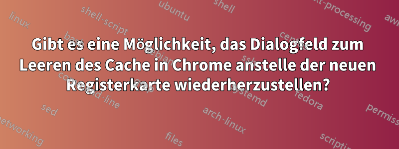 Gibt es eine Möglichkeit, das Dialogfeld zum Leeren des Cache in Chrome anstelle der neuen Registerkarte wiederherzustellen?