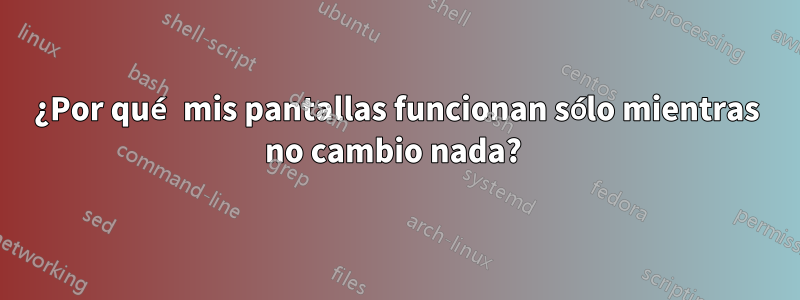 ¿Por qué mis pantallas funcionan sólo mientras no cambio nada? 