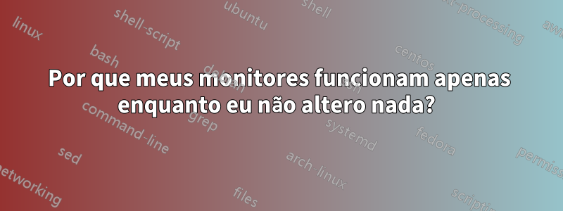 Por que meus monitores funcionam apenas enquanto eu não altero nada? 