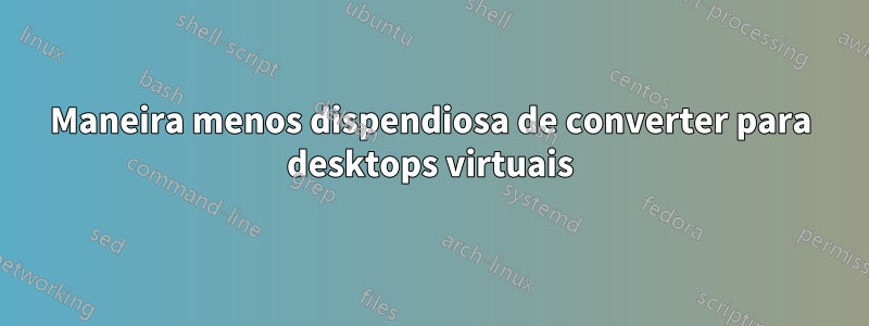 Maneira menos dispendiosa de converter para desktops virtuais