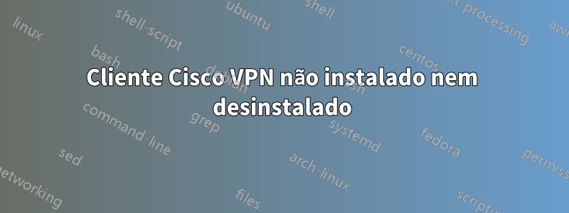 Cliente Cisco VPN não instalado nem desinstalado