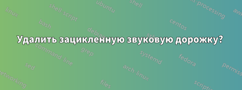 Удалить зацикленную звуковую дорожку?