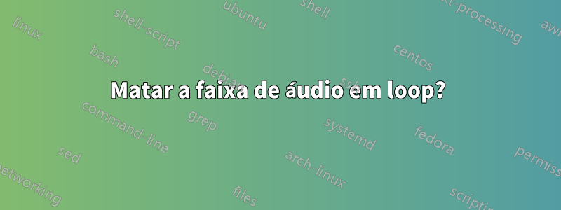 Matar a faixa de áudio em loop?