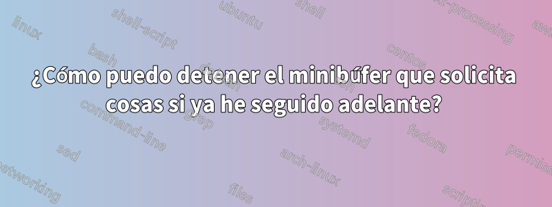 ¿Cómo puedo detener el minibúfer que solicita cosas si ya he seguido adelante?