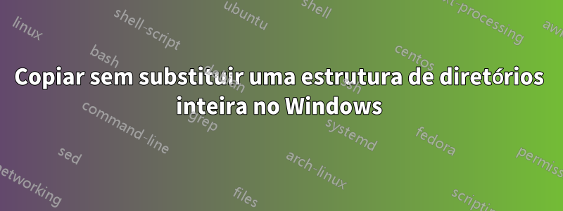 Copiar sem substituir uma estrutura de diretórios inteira no Windows