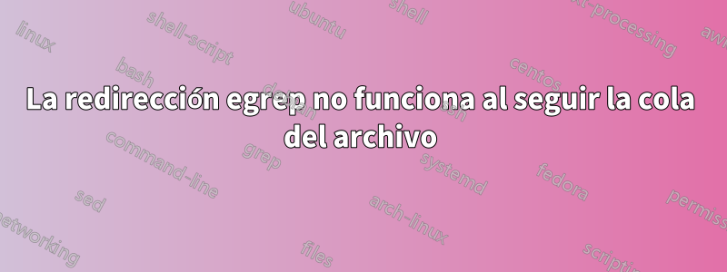 La redirección egrep no funciona al seguir la cola del archivo