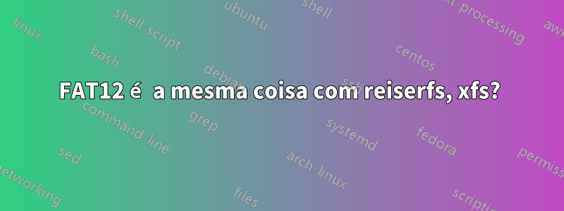 FAT12 é a mesma coisa com reiserfs, xfs?