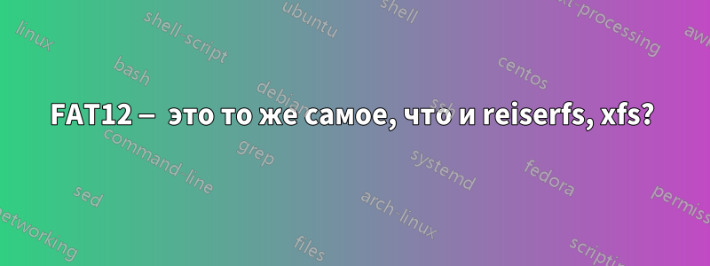 FAT12 — это то же самое, что и reiserfs, xfs?