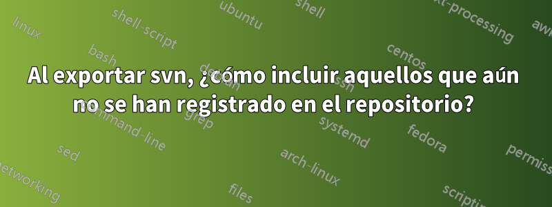 Al exportar svn, ¿cómo incluir aquellos que aún no se han registrado en el repositorio?