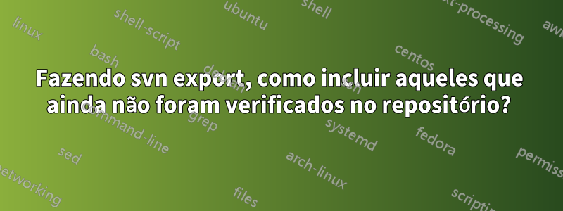 Fazendo svn export, como incluir aqueles que ainda não foram verificados no repositório?