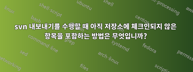 svn 내보내기를 수행할 때 아직 저장소에 체크인되지 않은 항목을 포함하는 방법은 무엇입니까?