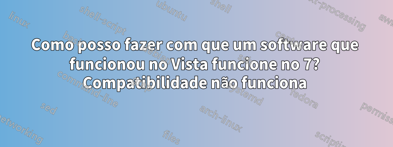 Como posso fazer com que um software que funcionou no Vista funcione no 7? Compatibilidade não funciona