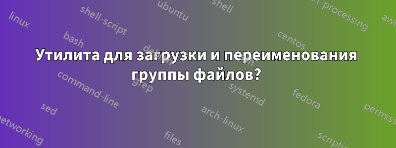 Утилита для загрузки и переименования группы файлов?