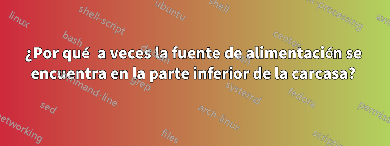 ¿Por qué a veces la fuente de alimentación se encuentra en la parte inferior de la carcasa?