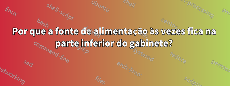 Por que a fonte de alimentação às vezes fica na parte inferior do gabinete?