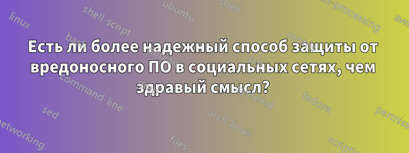 Есть ли более надежный способ защиты от вредоносного ПО в социальных сетях, чем здравый смысл?