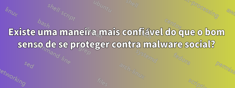 Existe uma maneira mais confiável do que o bom senso de se proteger contra malware social?