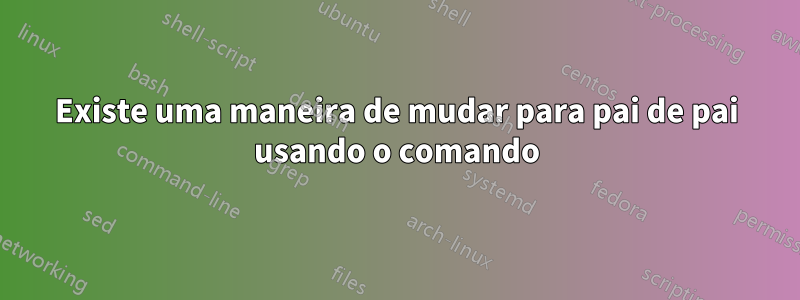 Existe uma maneira de mudar para pai de pai usando o comando