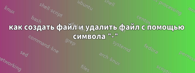 как создать файл и удалить файл с помощью символа "-"