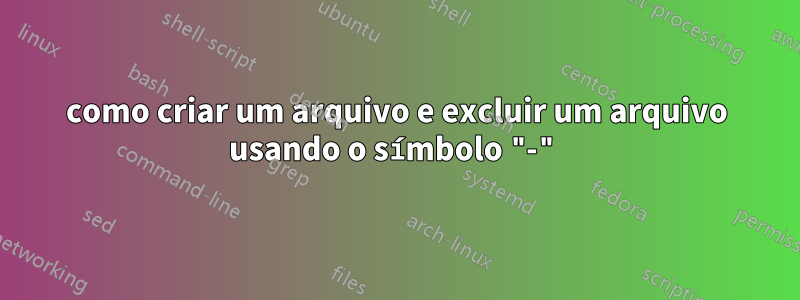 como criar um arquivo e excluir um arquivo usando o símbolo "-"