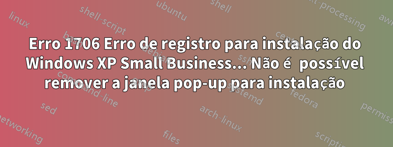 Erro 1706 Erro de registro para instalação do Windows XP Small Business... Não é possível remover a janela pop-up para instalação