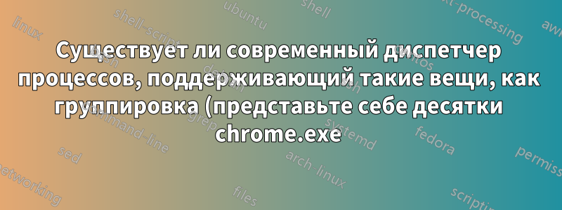 Существует ли современный диспетчер процессов, поддерживающий такие вещи, как группировка (представьте себе десятки chrome.exe)?