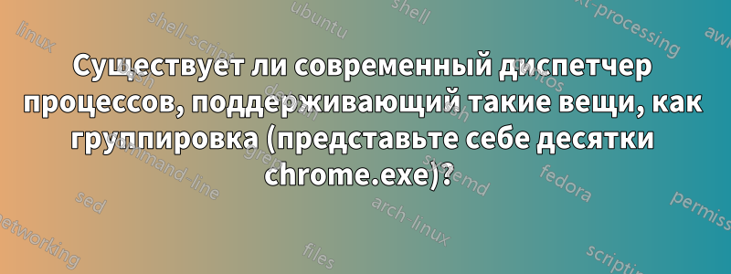 Существует ли современный диспетчер процессов, поддерживающий такие вещи, как группировка (представьте себе десятки chrome.exe)? 