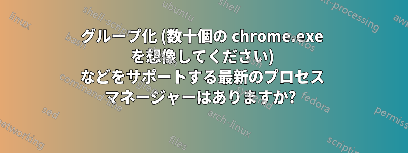 グループ化 (数十個の chrome.exe を想像してください) などをサポートする最新のプロセス マネージャーはありますか? 
