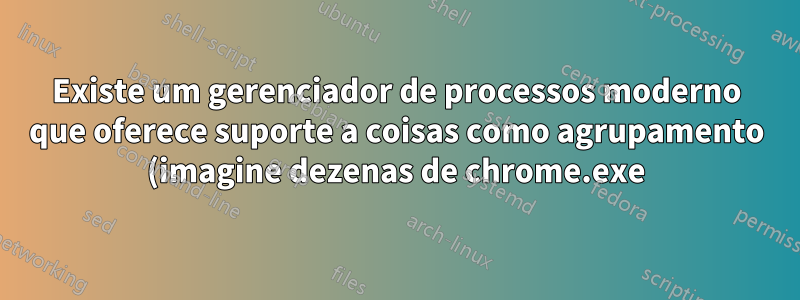 Existe um gerenciador de processos moderno que oferece suporte a coisas como agrupamento (imagine dezenas de chrome.exe)?