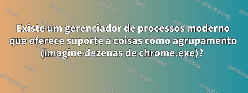 Existe um gerenciador de processos moderno que oferece suporte a coisas como agrupamento (imagine dezenas de chrome.exe)? 