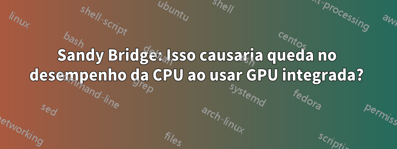 Sandy Bridge: Isso causaria queda no desempenho da CPU ao usar GPU integrada?