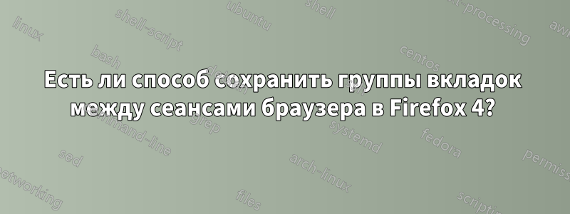 Есть ли способ сохранить группы вкладок между сеансами браузера в Firefox 4?