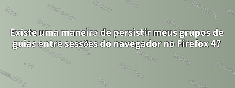 Existe uma maneira de persistir meus grupos de guias entre sessões do navegador no Firefox 4?