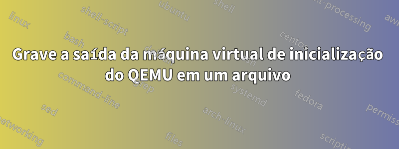 Grave a saída da máquina virtual de inicialização do QEMU em um arquivo