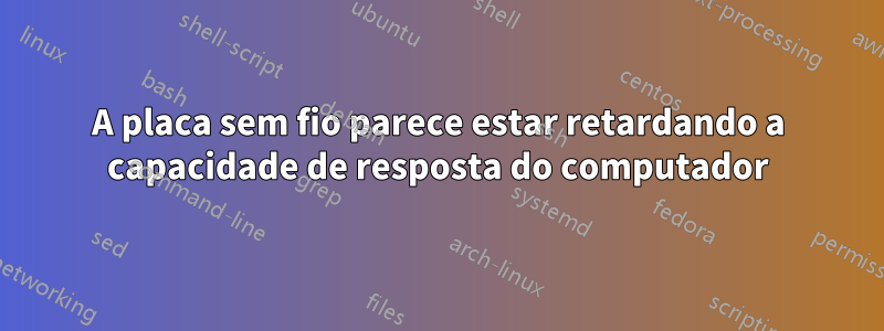 A placa sem fio parece estar retardando a capacidade de resposta do computador