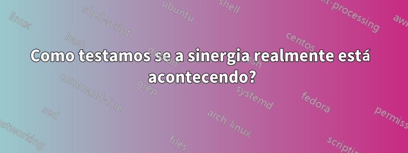 Como testamos se a sinergia realmente está acontecendo?