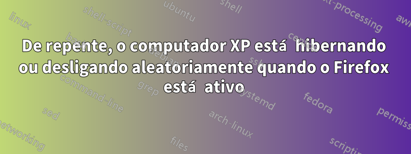 De repente, o computador XP está hibernando ou desligando aleatoriamente quando o Firefox está ativo