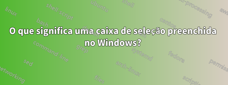 O que significa uma caixa de seleção preenchida no Windows?